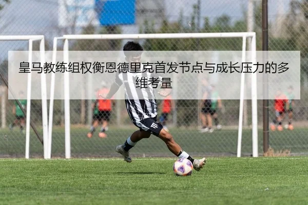 皇马教练组权衡恩德里克首发节点与成长压力的多维考量